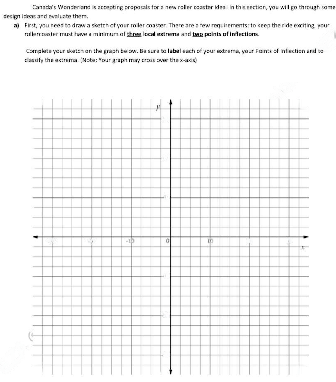 Canada's Wonderland is accepting proposals for a new roller coaster idea! In this section, you will go through some
design ideas and evaluate them.
a)
First, you need to draw a sketch of your roller coaster. There are a few requirements: to keep the ride exciting, your
rollercoaster must have a minimum of three local extrema and two points of inflections.
Complete your sketch on the graph below. Be sure to label each of your extrema, your Points of Inflection and to
classify the extrema. (Note: Your graph may cross over the x-axis)
-10
0
10
x