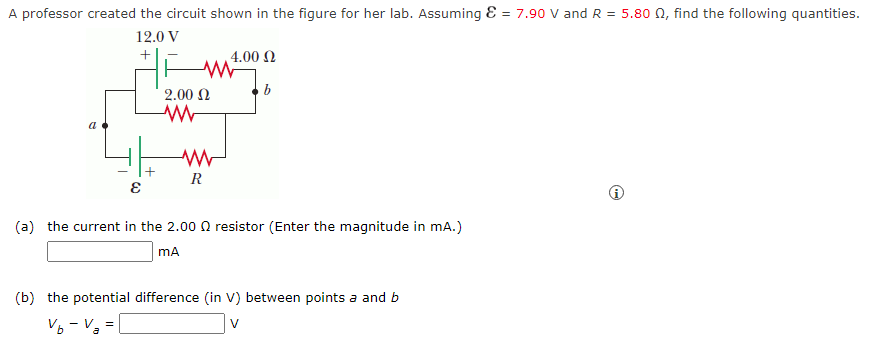 A professor created the circuit shown in the figure for her lab. Assuming & = 7.90 V and R = 5.80 02, find the following quantities.
12.0 V
+
a
E
www
2.00 Ω
ww
| 4.00 Ω
www
R
b
(a) the current in the 2.000 resistor (Enter the magnitude in mA.)
mA
(b) the potential difference (in V) between points a and b
Vb - V₂ =
V