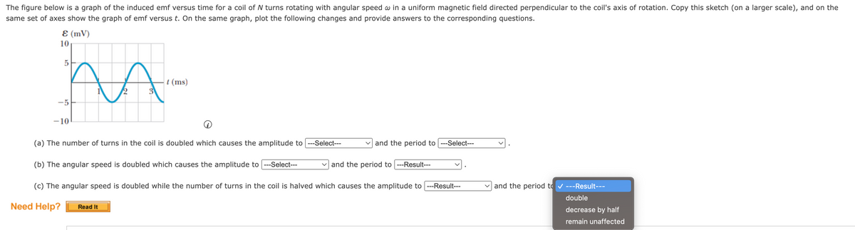 The figure below is a graph of the induced emf versus time for a coil of N turns rotating with angular speed w in a uniform magnetic field directed perpendicular to the coil's axis of rotation. Copy this sketch (on a larger scale), and on the
same set of axes show the graph of emf versus t. On the same graph, plot the following changes and provide answers to the corresponding questions.
E (MV)
10
-5
-10
VA
2
t (ms)
(a) The number of turns in the coil is doubled which causes the amplitude to ---Select---
(b) The angular speed is doubled which causes the amplitude to ---Select---
Read It
and the period to| ---Select---
and the period to ---Result---
(c) The angular speed is doubled while the number of turns in the coil is halved which causes the amplitude to ---Result---
Need Help?
and the period to ✔ ---Result---
double
decrease by half
remain unaffected