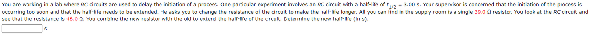 You are working in a lab where RC circuits are used to delay the initiation of a process. One particular experiment involves an RC circuit with a half-life of t1/2 = 3.00 s. Your supervisor is concerned that the initiation of the process is
occurring too soon and that the half-life needs to be extended. He asks you to change the resistance of the circuit to make the half-life longer. All you can find in the supply room is a single 39.00 resistor. You look at the RC circuit and
see that the resistance is 48.0 Q. You combine the new resistor with the old to extend the half-life of the circuit. Determine the new half-life (in s).