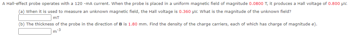 A Hall-effect probe operates with a 120 -mA current. When the probe is placed in a uniform magnetic field of magnitude 0.0800 T, it produces a Hall voltage of 0.800 μV.
(a) When it is used to measure an unknown magnetic field, the Hall voltage is 0.360 μV. What is the magnitude of the unknown field?
mT
(b) The thickness of the probe in the direction of B is 1.80 mm. Find the density of the charge carriers, each of which has charge of magnitude e).
-3
m