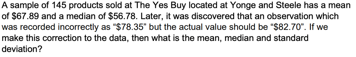A sample of 145 products sold at The Yes Buy located at Yonge and Steele has a mean
of $67.89 and a median of $56.78. Later, it was discovered that an observation which
was recorded incorrectly as "$78.35" but the actual value should be "$82.70". If we
make this correction to the data, then what is the mean, median and standard
deviation?