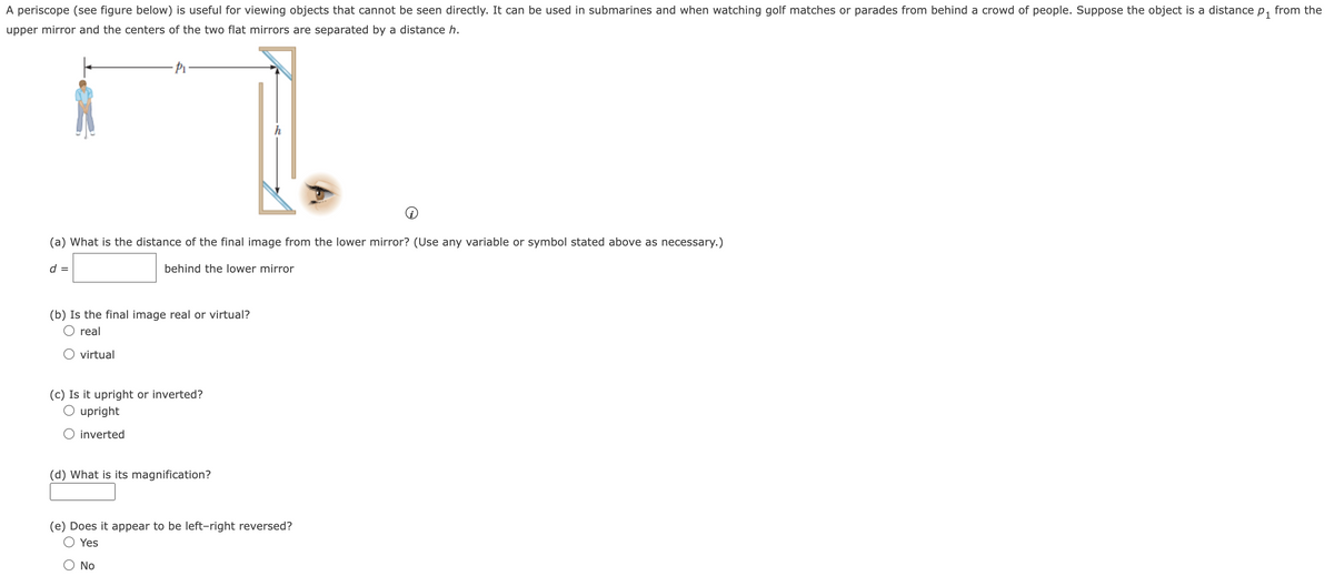 A periscope (see figure below) is useful for viewing objects that cannot be seen directly. It can be used in submarines and when watching golf matches or parades from behind a crowd of people. Suppose the object is a distance p₁ from the
upper mirror and the centers of the two flat mirrors are separated by a distance h.
(a) What is the distance of the final image from the lower mirror? (Use any variable or symbol stated above as necessary.)
behind the lower mirror
d =
(b) Is the final image real or virtual?
O real
O virtual
(c) Is it upright or inverted?
O upright
O inverted
(d) What is its magnification?
h
(e) Does it appear to be left-right reversed?
Yes
No
