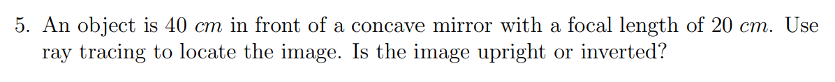 5. An object is 40 cm in front of a concave mirror with a focal length of 20 cm. Use
ray tracing to locate the image. Is the image upright or inverted?