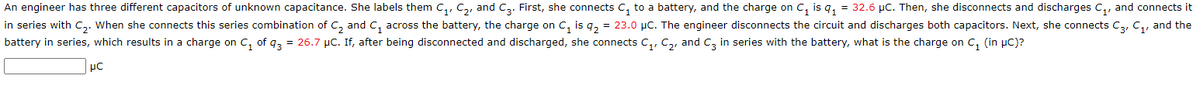 An engineer has three different capacitors of unknown capacitance. She labels them C₁, C₂, and C3. First, she connects C₁ to a battery, and the charge on C₁ is q₁ = 32.6 µC. Then, she disconnects and discharges C₁, and connects it
in series with C₂. When she connects this series combination of C₂ and C₁ across the battery, the charge on C₁ is q₂ = 23.0 μC. The engineer disconnects the circuit and discharges both capacitors. Next, she connects C3, C₁, and the
battery in series, which results in a charge on C₁ of 43 = 26.7 µC. If, after being disconnected and discharged, she connects C₁, C₂, and C3 in series with the battery, what is the charge on C₁ (in μC)?
μC