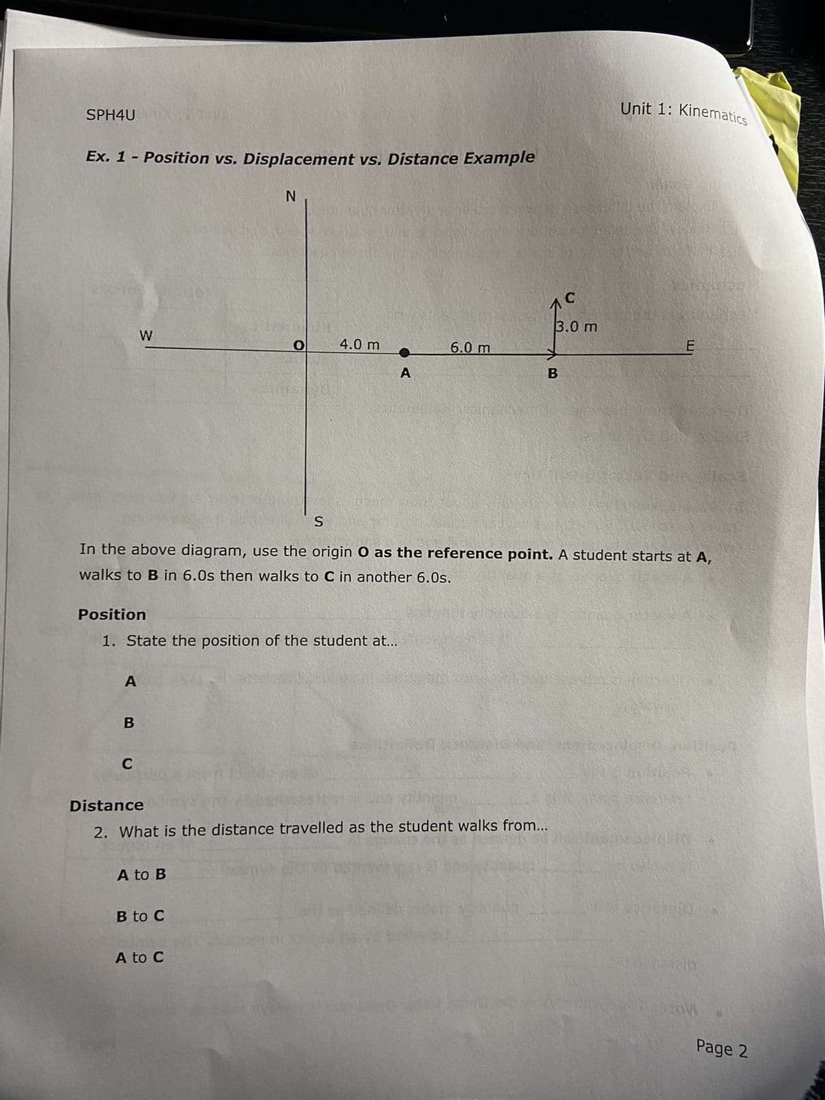 SPH4U
Ex. 1 - Position vs. Displacement vs. Distance Example
A
W
B
C
Position
1. State the position of the student at...
N
A to B
S
B to C
4.0 m
A to C
OA
А
In the above diagram, use the origin O as the reference point. A student starts at A,
walks to B in 6.0s then walks to C in another 6.0s.
Distance
2. What is the distance travelled as the student walks from...
6.0 m
3.0 m
B
Unit 1: Kinematics
PREDN
E
Notab
SZOW
Page 2