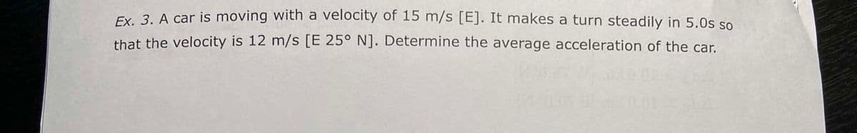 Ex. 3. A car is moving with a velocity of 15 m/s [E]. It makes a turn steadily in 5.0s so
that the velocity is 12 m/s [E 25° N]. Determine the average acceleration of the car.