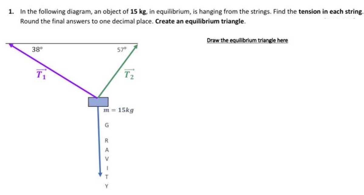 1.
In the following diagram, an object of 15 kg, in equilibrium, is hanging from the strings. Find the tension in each string.
Round the final answers to one decimal place. Create an equilibrium triangle.
38°
T₁
G
57°
m = 15kg
R
A
V
T2₂
Draw the equilibrium triangle here