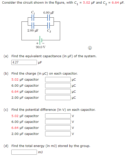 Consider the circuit shown in the figure, with C₁ = 5.02 μF and C₂ = 6.64 μF.
2.00 µF
6.00 uF
+
90.0 V
C₂
(a) Find the equivalent capacitance (in µF) of the system.
4.27
μF
(b) Find the charge (in µC) on each capacitor.
5.02 µF capacitor
HC
6.00 μF capacitor
με
6.64 μF capacitor
2.00 μF capacitor
με
μC
(c) Find the potential difference (in V) on each capacitor.
5.02 μF capacitor
6.00 μF capacitor
6.64 μF capacitor
2.00 μF capacitor
V
(d) Find the total energy (in mJ) stored by the group.
mJ