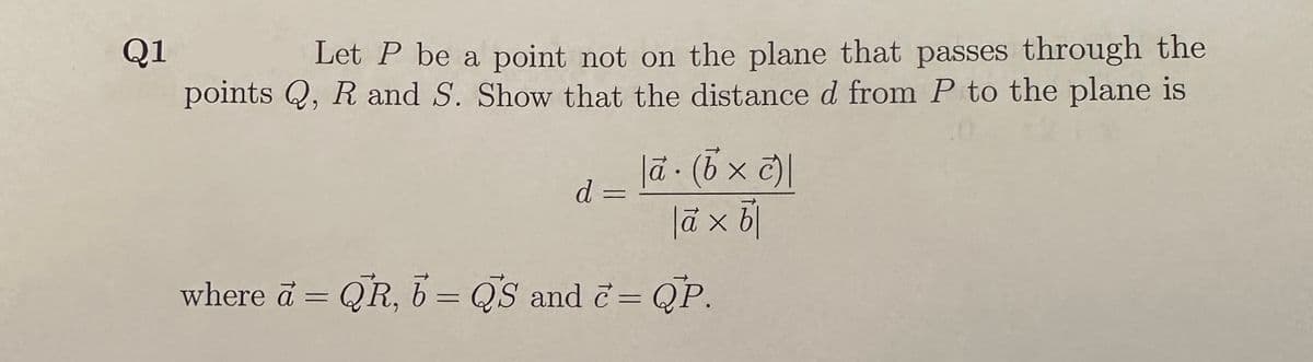 Q1
Let P be a point not on the plane that passes through the
points Q, R and S. Show that the distance d from P to the plane is
d=
|ā (6 × c)|
|à x b|
where a = QR, b = QS and c= QP.
-