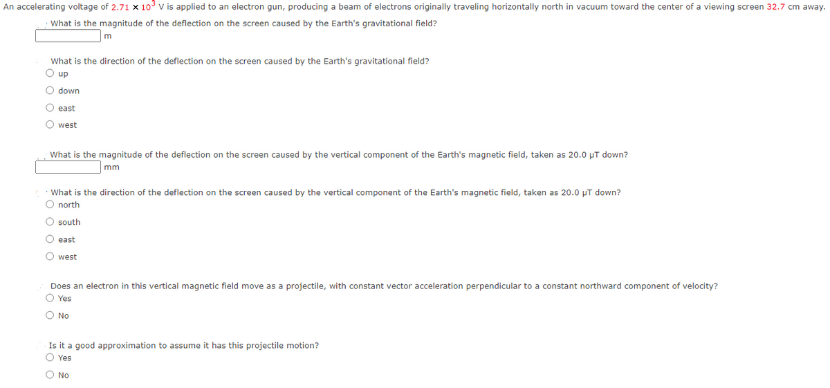 An accelerating voltage of 2.71 x 10³ V is applied to an electron gun, producing a beam of electrons originally traveling horizontally north in vacuum toward the center of a viewing screen 32.7 cm away.
What is the magnitude of the deflection on the screen caused by the Earth's gravitational field?
What is the direction of the deflection on the screen caused by the Earth's gravitational field?
O up
down
O east
west
m
What is the magnitude of the deflection on the screen caused by the vertical component of the Earth's magnetic field, taken as 20.0 μT down?
mm
What is the direction of the deflection on the screen caused by the vertical component of the Earth's magnetic field, taken as 20.0 μT down?
O north
O south
O east
O west
Does an electron in this vertical magnetic field move as a projectile, with constant vector acceleration perpendicular to a constant northward component of velocity?
O Yes
O No
Is it a good approximation to assume it has this projectile motion?
O Yes
No