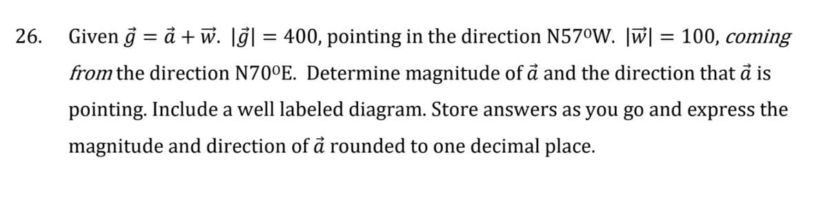 26.
Given g = a + w. |g| = 400, pointing in the direction N57°W. |w| = 100, coming
from the direction N70°E. Determine magnitude of a and the direction that a is
pointing. Include a well labeled diagram. Store answers as you go and express the
magnitude and direction of a rounded to one decimal place.