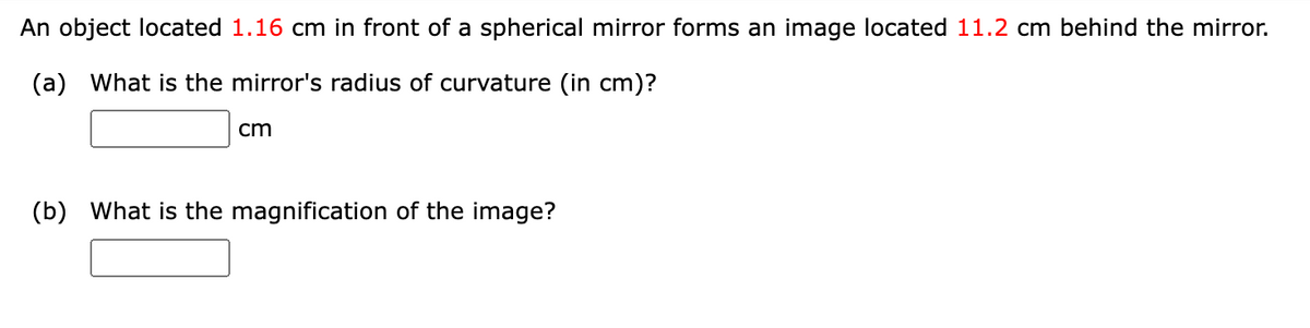 An object located 1.16 cm in front of a spherical mirror forms an image located 11.2 cm behind the mirror.
(a) What is the mirror's radius of curvature (in cm)?
cm
(b) What is the magnification of the image?