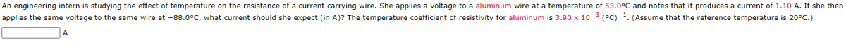 An engineering intern is studying the effect of temperature on the resistance of a current carrying wire. She applies a voltage to a aluminum wire at a temperature of 53.0°C and notes that it produces a current of 1.10 A. If she then
applies the same voltage to the same wire at -88.0°C, what current should she expect (in A)? The temperature coefficient of resistivity for aluminum is 3.90 x 10-³ (°C)-¹. (Assume that the reference temperature is 20°C.)
A