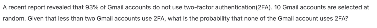 A recent report revealed that 93% of Gmail accounts do not use two-factor authentication (2FA). 10 Gmail accounts are selected at
random. Given that less than two Gmail accounts use 2FA, what is the probability that none of the Gmail account uses 2FA?