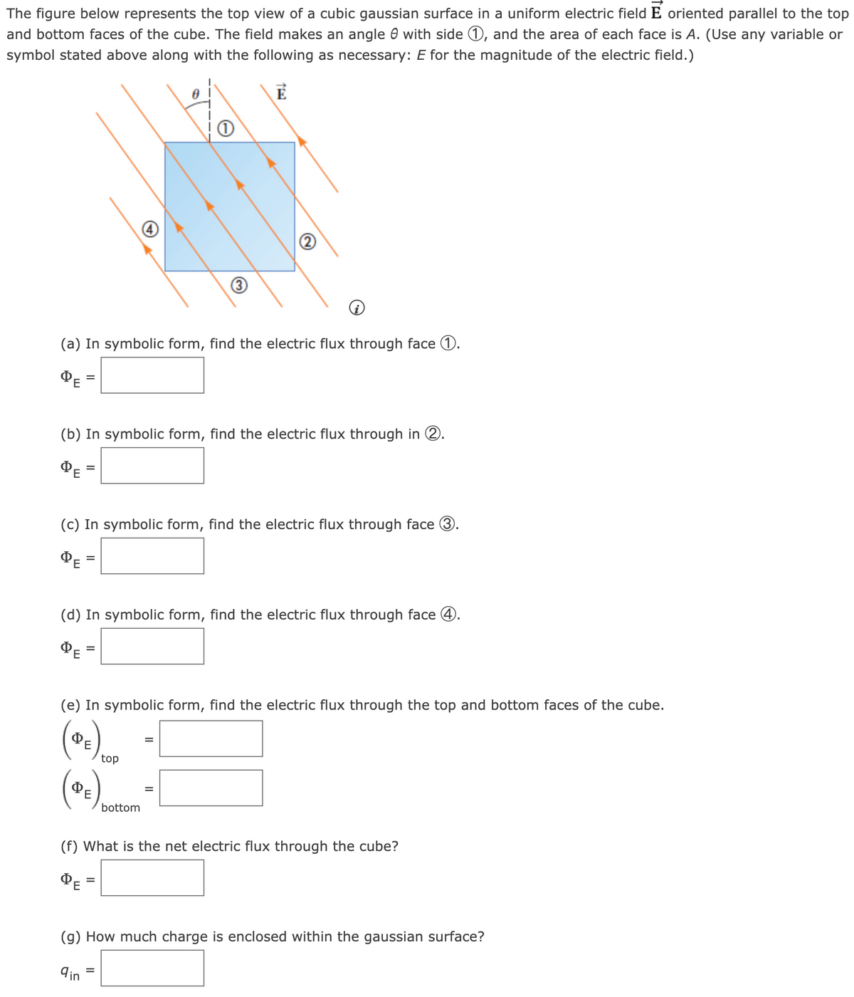 The figure below represents the top view of a cubic gaussian surface in a uniform electric field E oriented parallel to the top
and bottom faces of the cube. The field makes an angle with side 1, and the area of each face is A. (Use any variable or
symbol stated above along with the following as necessary: E for the magnitude of the electric field.)
(a) In symbolic form, find the electric flux through face 1.
ΦΕ
=
(b) In symbolic form, find the electric flux through in 2.
ΦΕ
=
(c) In symbolic form, find the electric flux through face 3.
ΦΕ
=
(d) In symbolic form, find the electric flux through face 4.
ΦΕ
(e) In symbolic form, find the electric flux through the top and bottom faces of the cube.
E
E
1
=
top
bottom
=
=
=
(f) What is the net electric flux through the cube?
ΦΕ
(g) How much charge is enclosed within the gaussian surface?
9 in