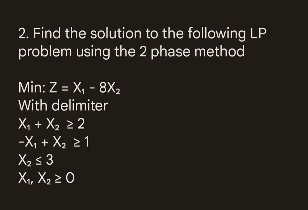 2. Find the solution to the following LP
problem using the 2 phase method
Min: Z = X₁ - 8X₂
With delimiter
X₁ + X₂ ≥ 2
-X₁ + X₂ ≥ 1
X₂ ≤ 3
X₁, X₂ ≥ 0