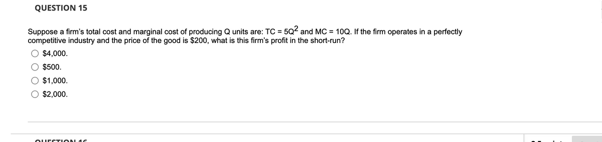 QUESTION 15
Suppose a firm's total cost and marginal cost of producing Q units are: TC = 5Q² and MC = 10Q. If the firm operates in a perfectly
competitive industry and the price of the good is $200, what is this firm's profit in the short-run?
$4,000.
$500.
$1,000.
$2,000.
QUESTION 16