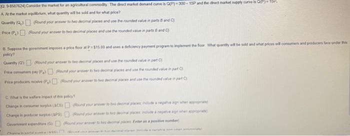 10:9-8507624) Consider the market for an agricultural commodity. The direct market demand curve is Q(P)-300-15P and the direct market supply curve is Q(P)-15P
A At the market equilibrium, what quantity will be sold and for what price?
Quantity (Q)
Price (P)
(Round your answer to two decimal places and use the rounded value in parts B and C).
(Round your answer to two decimal places and use the rounded value in parts B and C)
B Suppose the govemment imposes a price floor at P
policy?
Quantity (0) (Round your answer to two decimal places and use the rounded value in part C)
Pece consumers pay (Pa)
Price producers receive (P)
$15.00 and uses a deficiency payment program to implement the floor. What quantity will be sold and what prices will consumers and producers face under this
(Round your answer to two decimal places and use the rounded value in part C)
(Round your answer to two decimal places and use the rounded value in part C)
C/What is the welfare impact of this policy?
Change in consumer surplus (ACS)
Charge producer surplus (APS)
Government expenditure (0)
inil A 961 Bot
(Round your answer to beo decimal places
include a negative og hented
Round your answer to two decimal places include a negative agh when appropriate)
(Round your answer to ho decimal places Enter as a posive number