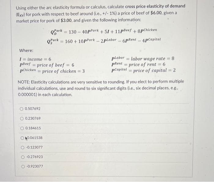 Using either the arc elasticity formula or calculus, calculate cross price elasticity of demand
(Exy) for pork with respect to beef around (i.e., +/- 1%) a price of beef of $6.00, given a
market price for pork of $3.00, and given the following information:
Where:
I= income = 6
pBeef price of beef = 6
Chicken price of chicken = 3
0.507692
0.230769
NOTE: Elasticity calculations are very sensitive to rounding. If you elect to perform multiple
individual calculations, use and round to six significant digits (i.e., six decimal places, e.g.,
0.000001) in each calculation.
0.184615
0.061538
Qork
130-40pPork +51 +11pBeef +8pChicken
Qork 160 + 10pPork-2pLabor-6pRent - 4pCapital
-0.123077
O-0.276923
O-0.923077
plabor labor wage rate = 8
pRent price of rent = 6
pCapital price of capital = 2
-