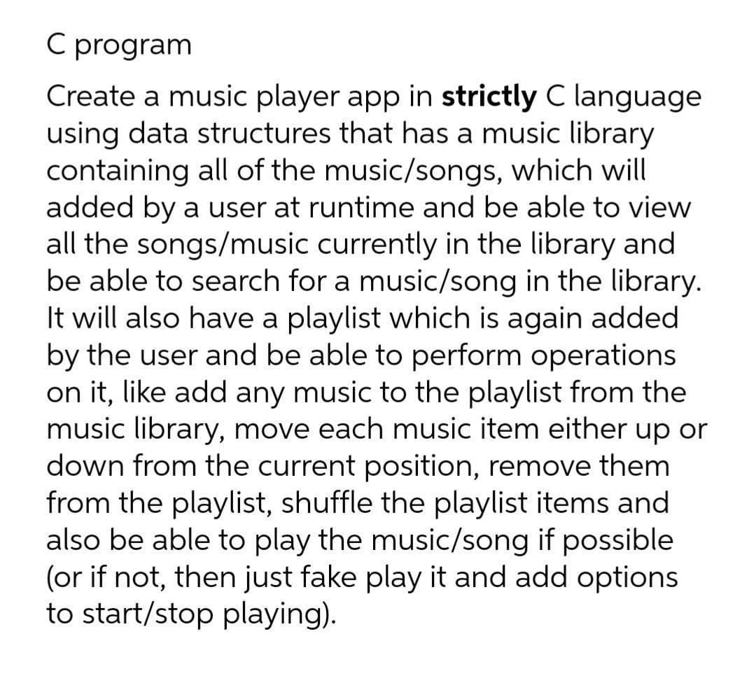 C program
Create a music player app in strictly C language
using data structures that has a music library
containing all of the music/songs, which will
added by a user at runtime and be able to view
all the songs/music currently in the library and
be able to search for a music/song in the library.
It will also have a playlist which is again added
by the user and be able to perform operations
on it, like add any music to the playlist from the
music library, move each music item either up or
down from the current position, remove them
from the playlist, shuffle the playlist items and
also be able to play the music/song if possible
(or if not, then just fake play it and add options
to start/stop playing).
