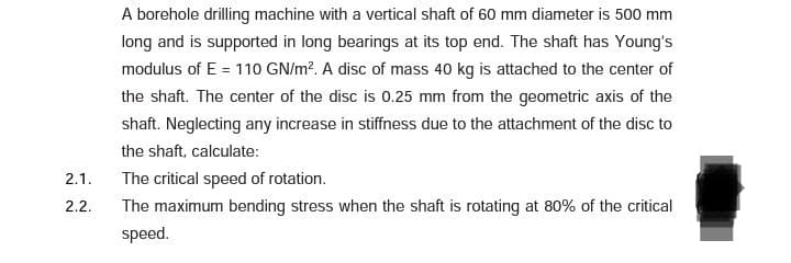 A borehole drilling machine with a vertical shaft of 60 mm diameter is 500 mm
long and is supported in long bearings at its top end. The shaft has Young's
modulus of E = 110 GN/m?. A disc of mass 40 kg is attached to the center of
the shaft. The center of the disc is 0.25 mm from the geometric axis of the
shaft. Neglecting any increase in stiffness due to the attachment of the disc to
the shaft, calculate:
2.1.
The critical speed of rotation.
2.2.
The maximum bending stress when the shaft is rotating at 80% of the critical
speed.
