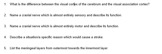 1. What is the difference between the visual cortex of the cerebrum and the visual association cortex?
2. Name a cranial nerve which is almost entirely sensory and describe its function.
3. Name a cranial nerve which is almost entirely motor and describe its function.
4. Describe a situation/a specific reason which would cause a stroke.
5. List the meningeal layers from outermost towards the innermost layer.
