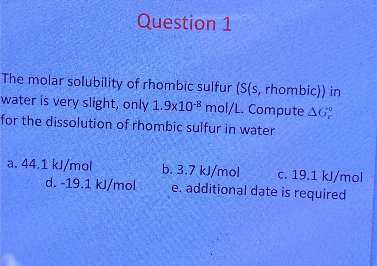 The molar solubility of rhombic sulfur (S(s, rhombic)) in
water is very slight, only 1.9x10-8 mol/L. Compute AG
for the dissolution of rhombic sulfur in water
a. 44.1 kJ/mol
Question 1
d. - 19.1 kJ/mol
b. 3.7 kJ/mol
c. 19.1 kJ/mol
e. additional date is required