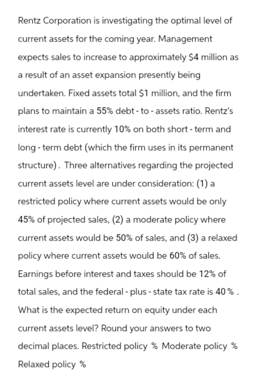 Rentz Corporation is investigating the optimal level of
current assets for the coming year. Management
expects sales to increase to approximately $4 million as
a result of an asset expansion presently being
undertaken. Fixed assets total $1 million, and the firm
plans to maintain a 55% debt-to - assets ratio. Rentz's
interest rate is currently 10% on both short-term and
long-term debt (which the firm uses in its permanent
structure). Three alternatives regarding the projected
current assets level are under consideration: (1) a
restricted policy where current assets would be only
45% of projected sales, (2) a moderate policy where
current assets would be 50% of sales, and (3) a relaxed
policy where current assets would be 60% of sales.
Earnings before interest and taxes should be 12% of
total sales, and the federal-plus-state tax rate is 40%.
What is the expected return on equity under each
current assets level? Round your answers to two
decimal places. Restricted policy % Moderate policy %
Relaxed policy %