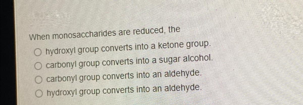 When monosaccharides are reduced, the
O hydroxyl group converts into a ketone group.
O carbonyl group converts into a sugar alcohol.
O carbonyl group converts into an aldehyde.
O hydroxyl group converts into an aldehyde.