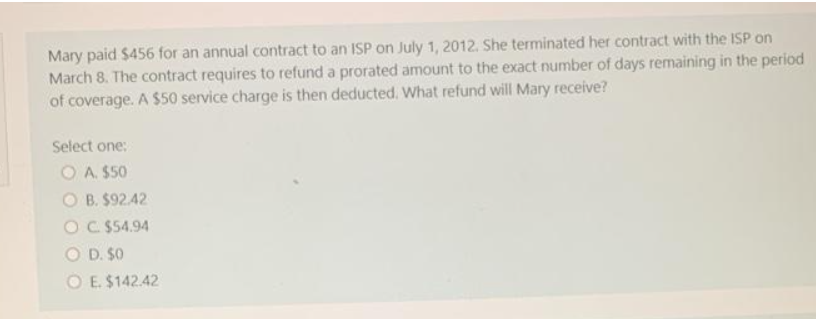 Mary paid $456 for an annual contract to an ISP on July 1, 2012. She terminated her contract with the ISP on
March 8. The contract requires to refund a prorated amount to the exact number of days remaining in the period
of coverage. A $50 service charge is then deducted. What refund will Mary receive?
Select one:
O A. $50
OB. $92.42
OC $54.94
O D. $0
OE. $142.42