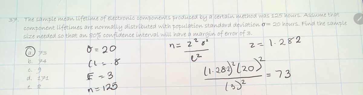 37. The sample mean lifetime of electronic components produced by a certain method was 125 hours. Assume that
component lifetimes are normally distributed with population standard deviation o= 20 hours. Find the sample
size needed so that an 80% confidence interval will have a margin of error of 3.
O = 20
nニ 2g?
2= 1.282
a) 73
6. ア4
c. 9
d. 1チ1
(1.288) (205
EL =
e. 8
nこ125
