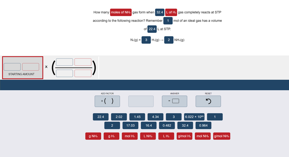 How many moles of NH3 gas form when 32.4 L of H2 gas completely reacts at STP
according to the following reaction? Remember
1
mol of an ideal gas has a volume
of 22.4 L at STP.
N:(g) +
H:(g) –
2 NH:(g)
STARTING AMOUNT
ADD FACTOR
ANSWER
RESET
*( )
X
22.4
2.02
1.45
4.34
6.022 x 1023
1
2
17.03
16.4
0.482
32.4
0.964
g NH3
g H2
mol H2
L NH3
L H2
g/mol H2
mol NH3
g/mol NH3
