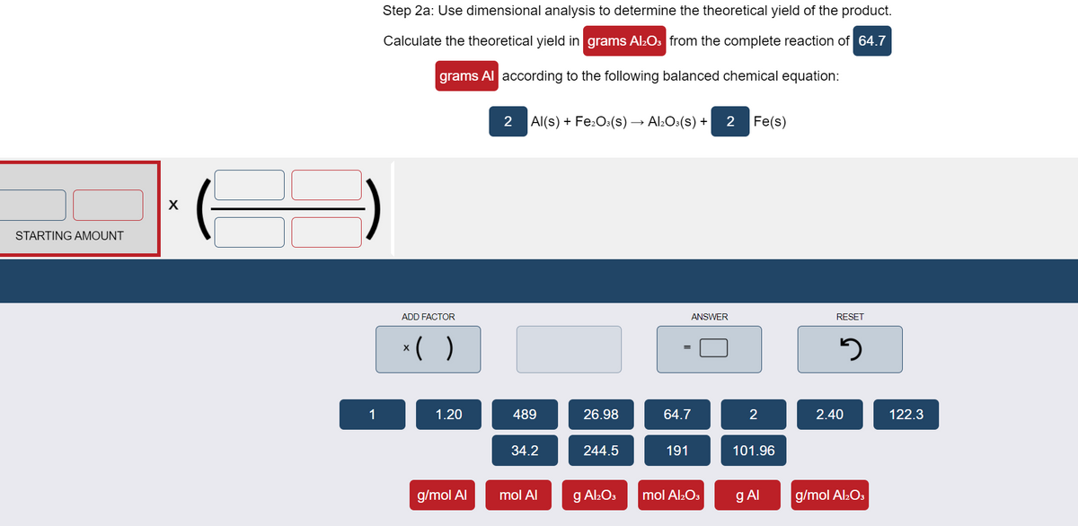 Step 2a: Use dimensional analysis to determine the theoretical yield of the product.
Calculate the theoretical yield in grams Al2Os from the complete reaction of 64.7
grams Al according to the following balanced chemical equation:
2
Al(s) + Fe:O:(s)→ Al:O:(s) +
2
Fe(s)
STARTING AMOUNT
ADD FACTOR
ANSWER
RESET
*( )
1
1.20
489
26.98
64.7
2
2.40
122.3
34.2
244.5
191
101.96
g/mol Al
mol Al
g Al:Os
mol Al2O3
g Al
g/mol Al:O3
