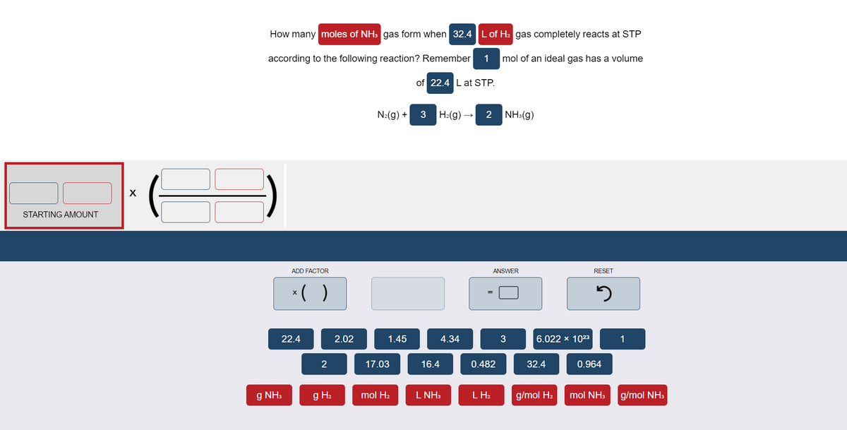 How many moles of NH3 gas form when 32.4 L of H2 gas completely reacts at STP
according to the following reaction? Remember
1
mol of an ideal gas has a volume
of 22.4 L at STP.
N2(g) +
3
H2(g) →
2 NH:(g)
STARTING AMOUNT
ADD FACTOR
ANSWER
RESET
*( )
22.4
2.02
1.45
4.34
3
6.022 x 1023
1
17.03
16.4
0.482
32.4
0.964
g NH3
g H2
mol H2
L NH3
L H2
g/mol H2
mol NH3
g/mol NH3
