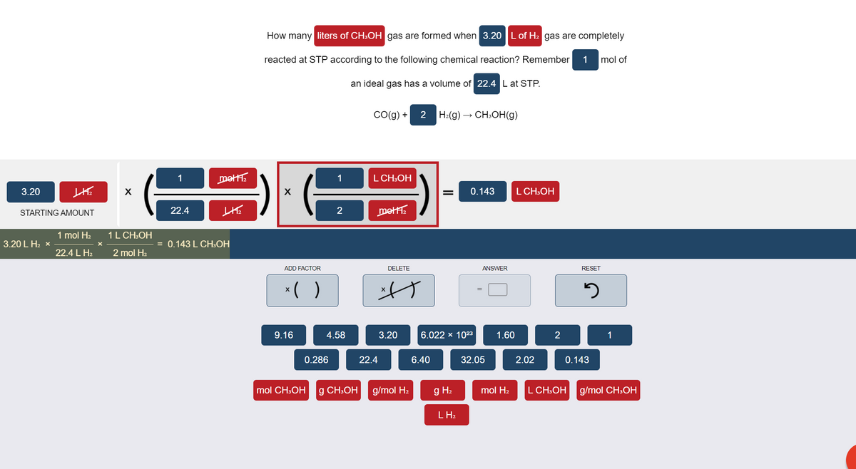 How many liters of CH3OH gas are formed when 3.20 |L of H2 gas are completely
reacted at STP according to the following chemical reaction? Remember
1
mol of
an ideal gas has a volume of 22.4 L at STP.
Co(g) +
2
H:(g) → CH:OH(g)
1
mett.
1
L CH:OH
3.20
0.143
L CH:OH
22.4
2
metH.
STARTING AMOUNT
1 mol H2
1L CH:OH
3.20 L H2 x
= 0.143 L CH:OH
22.4 L H2
2 mol H2
ADD FACTOR
DELETE
ANSWER
RESET
*( )
9.16
4.58
3.20
6.022 × 1023
1.60
2
1
0.286
22.4
6.40
32.05
2.02
0.143
mol CH:OH
g CH:OH
g/mol H2
g H2
mol H2
L CH:OH
g/mol CH3OH
L H2
II
