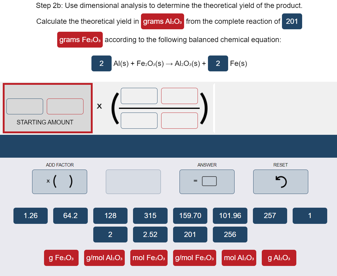 Step 2b: Use dimensional analysis to determine the theoretical yield of the product.
Calculate the theoretical yield in grams Al:Os from the complete reaction of 201
grams Fe:Os according
the following balanced chemical equation:
2 Al(s) + Fe:O:(s) → Al:O:(s) +
2
Fe(s)
STARTING AMOUNT
ADD FACTOR
ANSWER
RESET
*( )
1.26
64.2
128
315
159.70
101.96
257
1
2
2.52
201
256
g Fe.Os
g/mol Al2O3
mol Fe:Os g/mol Fe:Os
mol Al:O3
g Al2O3
