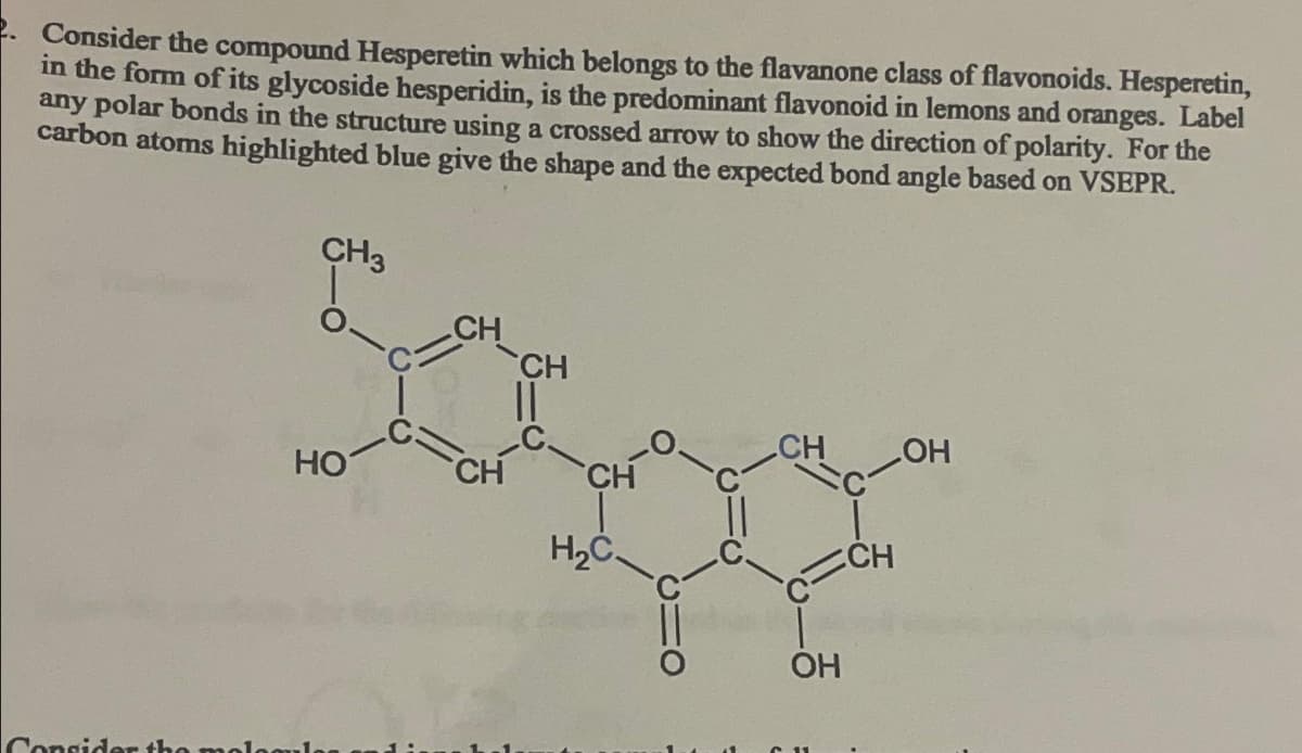 Consider the compound Hesperetin which belongs to the flavanone class of flavonoids. Hesperetin,
in the form of its glycoside hesperidin, is the predominant flavonoid in lemons and oranges. Label
any polar bonds in the structure using a crossed arrow to show the direction of polarity. For the
carbon atoms highlighted blue give the shape and the expected bond angle based on VSEPR.
CH
CH
Sospe
CH
CH
H₂C.
CH3
HO
Consider the mologul
CH
OH
C11
CH
OH