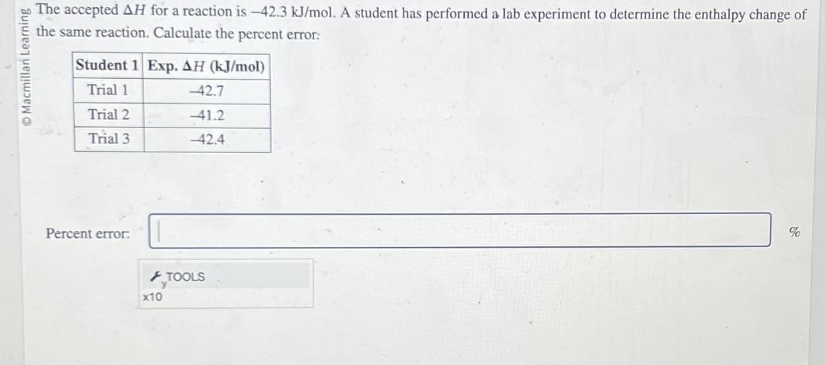 Macmillan Learning
The accepted AH for a reaction is -42.3 kJ/mol. A student has performed a lab experiment to determine the enthalpy change of
the same reaction. Calculate the percent error:
Student 1 Exp. AH (kJ/mol)
Trial 1
Trial 2
Trial 3
Percent error:
x10
-42.7
-41.2
-42.4
TOOLS
%