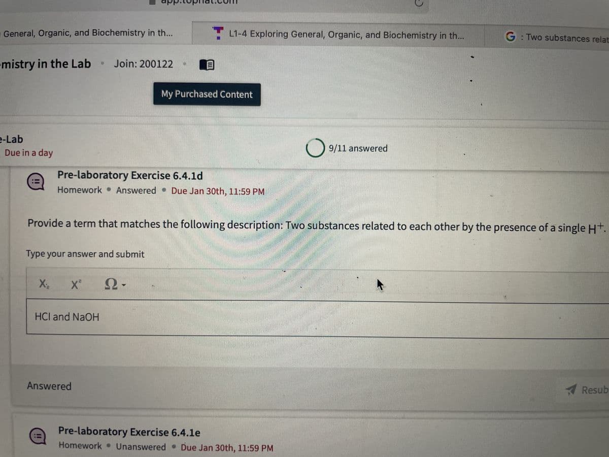 General, Organic, and Biochemistry in th...
mistry in the Lab
e-Lab
Due in a day
app.cophat.com
Join: 200122
Type your answer and submit
X₂ X² Ω·
HCI and NaOH
Pre-laboratory Exercise 6.4.1d
Homework Answered Due Jan 30th, 11:59 PM
Answered
TL1-4 Exploring General, Organic, and Biochemistry in th...
B
My Purchased Content
Provide a term that matches the following description: Two substances related to each other by the presence of a single H+.
O 9/11 answered
Pre-laboratory Exercise 6.4.1e
Homework Unanswered Due Jan 30th, 11:59 PM
G: Two substances relat
Resub