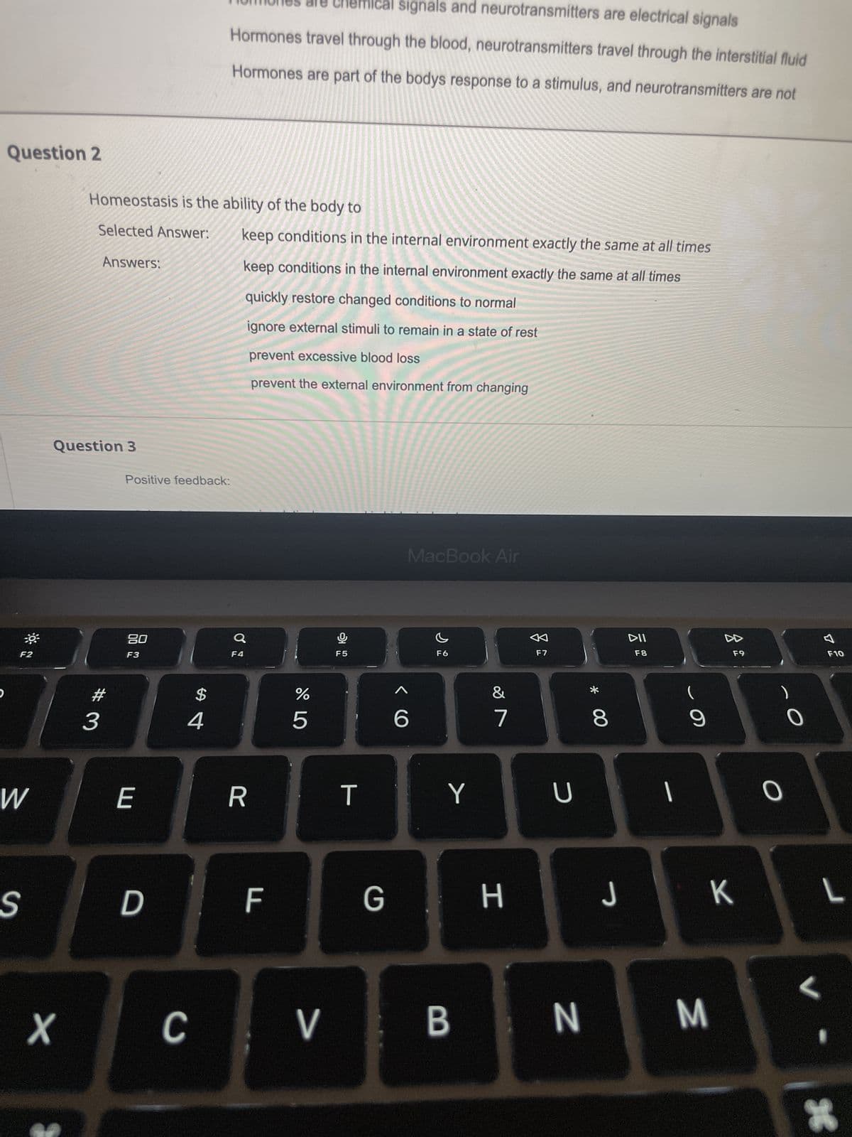 Question 2
O
F2
W
S
X
Homeostasis is the ability of the body to
Selected Answer:
Answers:
Question 3
#3
Positive feedback:
20
F3
E
D
$
4
C
mical signals and neurotransmitters are electrical signals
Hormones travel through the blood, neurotransmitters travel through the interstitial fluid
Hormones are part of the bodys response to a stimulus, and neurotransmitters are not
keep conditions in the internal environment exactly the same at all times
keep conditions in the internal environment exactly the same at all times
quickly restore changed conditions to normal
ignore external stimuli to remain in a state of rest
F4
R
prevent excessive blood loss
prevent the external environment from changing
F
do L
%
ů
F5
T
6
MacBook Air
F6
Y
7
G H
F7
U
* 00
8
DII
F8
1
9
▷▷
V B N M
F9
J
J K
O
O
F10
L
L
*