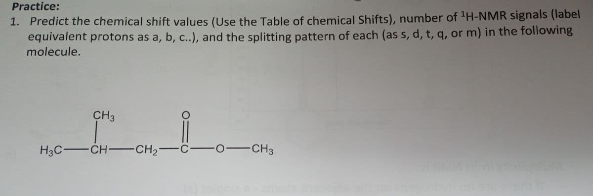 Practice:
1. Predict the chemical shift values (Use the Table of chemical Shifts), number of ¹H-NMR signals (label
equivalent protons as a, b, c..), and the splitting pattern of each (as s, d, t, q, or m) in the following
molecule.
H3C-
CH3
-CH-CH₂ C
-CH3