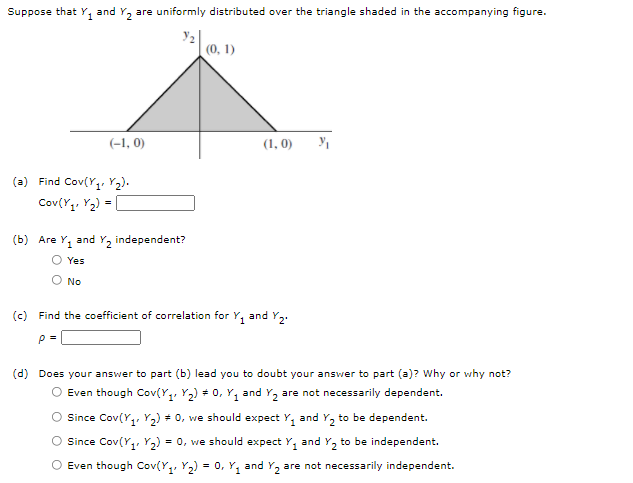 Suppose that Y₁ and Y₂ are uniformly distributed over the triangle shaded in the accompanying figure.
3₂
(0, 1)
(-1,0)
(a) Find Cov(Y₁ Y₂).
Cov(Y₁, Y₂)
=
(b) Are Y₁ and Y₂ independent?
Yes
O No
(1, 0)
(c) Find the coefficient of correlation for Y₁ and Y₂.
P=
y/₁
(d) Does your answer to part (b) lead you to doubt your answer to part (a)? Why or why not?
O Even though Cov(Y₁Y₂) # 0, Y₁ and Y₂ are not necessarily dependent.
Since Cov(Y₁ Y₂) # 0, we should expect Y₁ and Y₂ to be dependent.
O Since Cov(Y₁, Y₂) = 0, we should expect Y₁ and Y₂ to be independent.
O Even though Cov(Y₁Y₂) = 0, Y₁ and Y₂ are not necessarily independent.