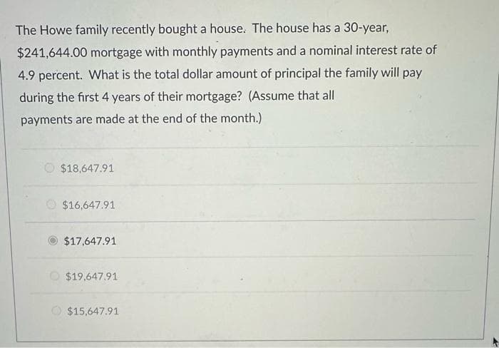 The Howe family recently bought a house. The house has a 30-year,
$241,644.00 mortgage with monthly payments and a nominal interest rate of
4.9 percent. What is the total dollar amount of principal the family will pay
during the first 4 years of their mortgage? (Assume that all
payments are made at the end of the month.)
$18,647.91
$16,647.91
$17,647.91
$19,647.91
$15,647.91