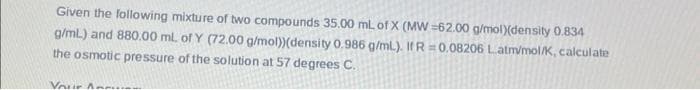 Given the following mixture of two compounds 35.00 mL of X (MW=62.00 g/mol)(density 0.834
g/mL) and 880.00 ml. of Y (72.00 g/mol)) (density 0.986 g/mL). If R=0.08206 Latm/mol/K, calculate
the osmotic pressure of the solution at 57 degrees C.
Your Ann