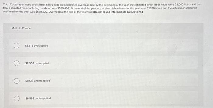 Crich Corporation uses direct labor-hours in its predetermined overhead rate. At the beginning of the year, the estimated direct labor-hours were 22,040 hours and the
total estimated manufacturing overhead was $555,408. At the end of the year, actual direct labor-hours for the year were 21,700 hours and the actual manufacturing
overhead for the year was $538.222. Overhead at the end of the year was: (Do not round intermediate calculations.)
Multiple Choice
O $8,618 overapplied
$8,568 overapplied
$8,618 underapplied
$8,568 underapplied