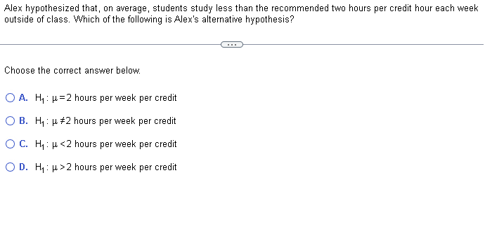 Alex hypothesized that, on average, students study less than the recommended two hours per credit hour each week
outside of class. Which of the following is Alex's alternative hypothesis?
Choose the correct answer below.
O A. H₁: μ=2 hours per week per credit
O B. H₁: μ #2 hours per week per credit
O C. H₁: μ<2 hours per week per credit
O D. H₁: >2 hours per week per credit