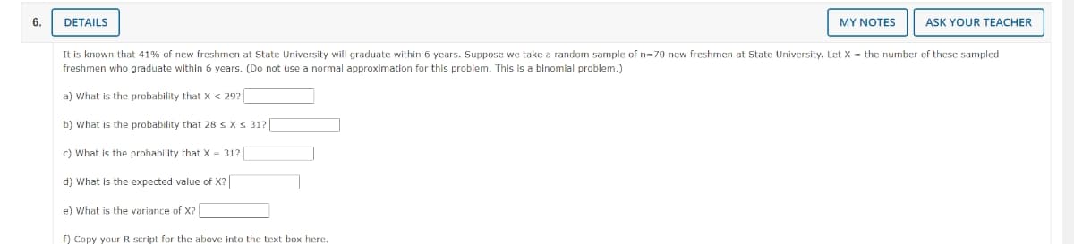 6.
DETAILS
c) What is the probability that X = 31?
It is known that 41% of new freshmen at State University will graduate within 6 years. Suppose we take a random sample of n=70 new freshmen at State University. Let X = the number of these sampled
freshmen who graduate within 6 years. (Do not use a normal approximation for this problem. This is a binomial problem.)
a) What is the probability that X < 29?
b) What is the probability that 28 ≤ x ≤ 31?
d) What is the expected value of X?
e) What is the variance of X?
MY NOTES
f) Copy your R script for the above into the text box here.
ASK YOUR TEACHER