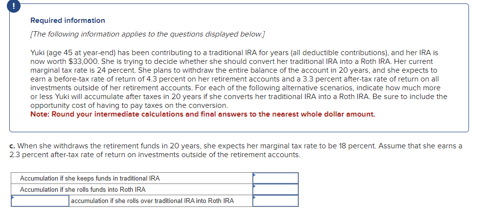 Required information
[The following information applies to the questions displayed below.]
Yuki (age 45 at year-end) has been contributing to a traditional IRA for years (all deductible contributions), and her IRA is
now worth $33,000. She is trying to decide whether she should convert her traditional IRA into a Roth IRA. Her current
marginal tax rate is 24 percent. She plans to withdraw the entire balance of the account in 20 years, and she expects to
earn a before-tax rate of return of 4.3 percent on her retirement accounts and a 3.3 percent after-tax rate of return on all
investments outside of her retirement accounts. For each of the following alternative scenarios, indicate how much more
or less Yuki will accumulate after taxes in 20 years if she converts her traditional IRA into a Roth IRA. Be sure to include the
opportunity cost of having to pay taxes on the conversion.
Note: Round your intermediate calculations and final answers to the nearest whole dollar amount.
c. When she withdraws the retirement funds in 20 years, she expects her marginal tax rate to be 18 percent. Assume that she earns a
2.3 percent after-tax rate of return on investments outside of the retirement accounts.
Accumulation if she keeps funds in traditional IRA
Accumulation if she rolls funds into Roth IRA
accumulation if she rolls over traditional IRA into Roth IRA