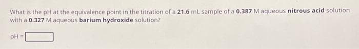 What is the pH at the equivalence point in the titration of a 21.6 mL sample of a 0.387 M aqueous nitrous acid solution
with a 0.327 M aqueous barium hydroxide solution?
pH =